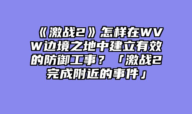 《激战2》怎样在WVW边境之地中建立有效的防御工事？「激战2完成附近的事件」