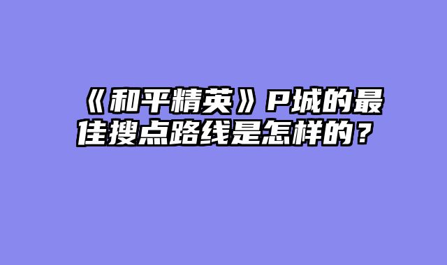 《和平精英》P城的最佳搜点路线是怎样的？