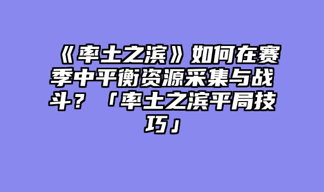 《率土之滨》如何在赛季中平衡资源采集与战斗？「率土之滨平局技巧」