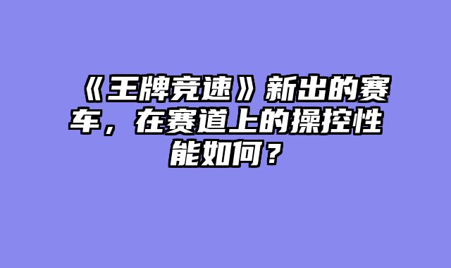 《王牌竞速》新出的赛车，在赛道上的操控性能如何？