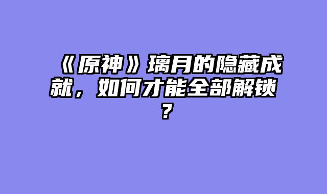 《原神》璃月的隐藏成就，如何才能全部解锁？