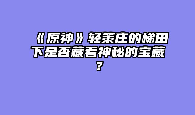 《原神》轻策庄的梯田下是否藏着神秘的宝藏？