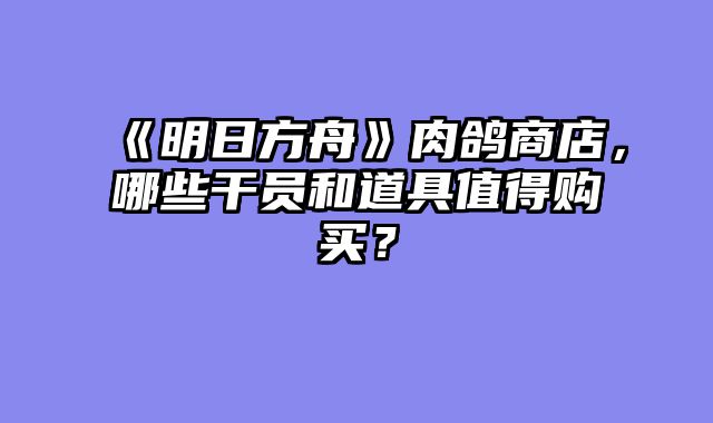 《明日方舟》肉鸽商店，哪些干员和道具值得购买？