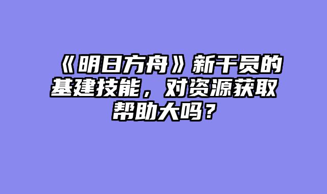 《明日方舟》新干员的基建技能，对资源获取帮助大吗？