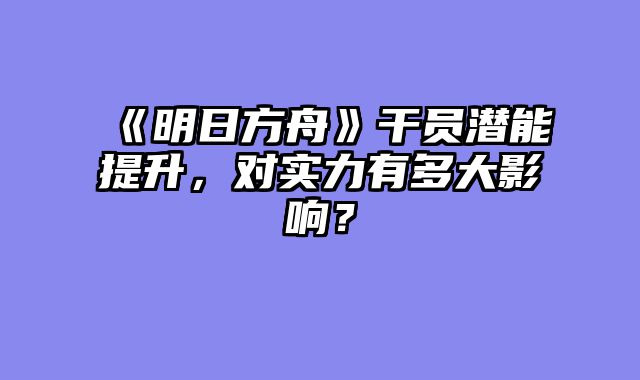 《明日方舟》干员潜能提升，对实力有多大影响？