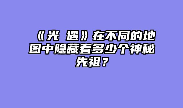 《光・遇》在不同的地图中隐藏着多少个神秘先祖？