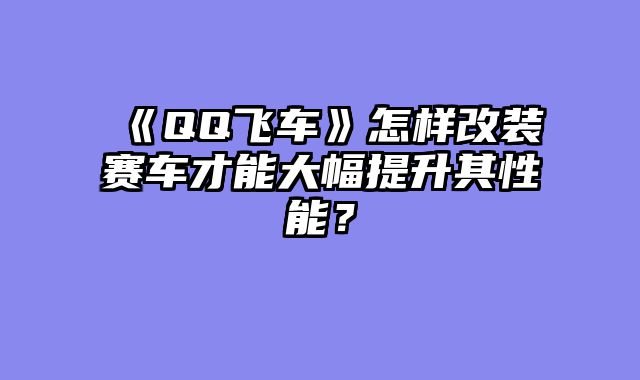 《QQ飞车》怎样改装赛车才能大幅提升其性能？