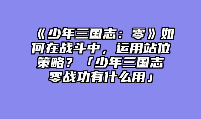 《少年三国志：零》如何在战斗中，运用站位策略？「少年三国志零战功有什么用」