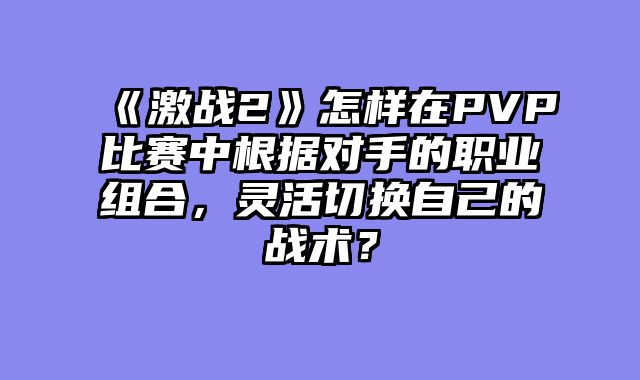 《激战2》怎样在PVP比赛中根据对手的职业组合，灵活切换自己的战术？