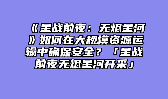 《星战前夜：无烬星河》如何在大规模资源运输中确保安全？「星战前夜无烬星河开采」