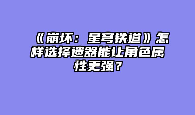 《崩坏：星穹铁道》怎样选择遗器能让角色属性更强？