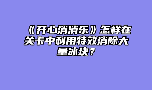 《开心消消乐》怎样在关卡中利用特效消除大量冰块？