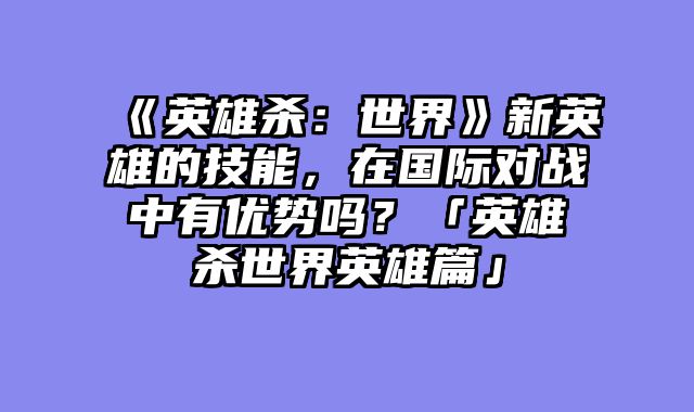 《英雄杀：世界》新英雄的技能，在国际对战中有优势吗？「英雄杀世界英雄篇」