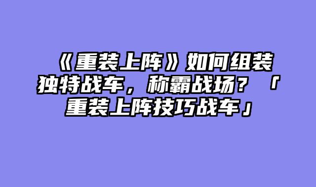 《重装上阵》如何组装独特战车，称霸战场？「重装上阵技巧战车」