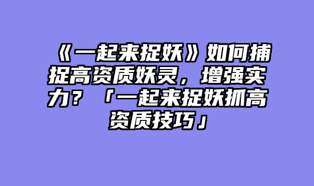 《一起来捉妖》如何捕捉高资质妖灵，增强实力？「一起来捉妖抓高资质技巧」