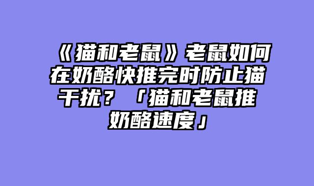 《猫和老鼠》老鼠如何在奶酪快推完时防止猫干扰？「猫和老鼠推奶酪速度」