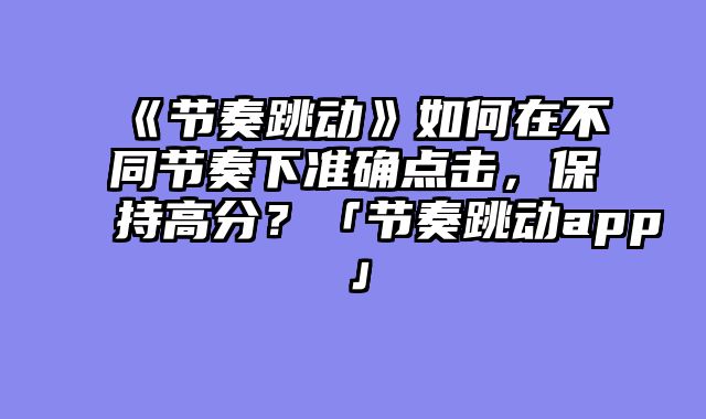 《节奏跳动》如何在不同节奏下准确点击，保持高分？「节奏跳动app」