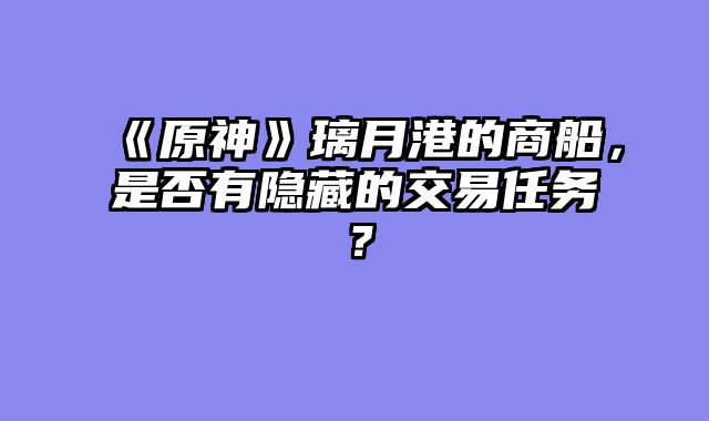 《原神》璃月港的商船，是否有隐藏的交易任务？