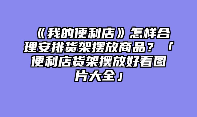 《我的便利店》怎样合理安排货架摆放商品？「便利店货架摆放好看图片大全」