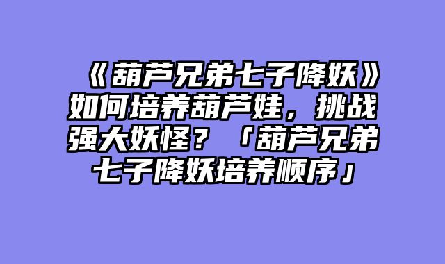 《葫芦兄弟七子降妖》如何培养葫芦娃，挑战强大妖怪？「葫芦兄弟七子降妖培养顺序」