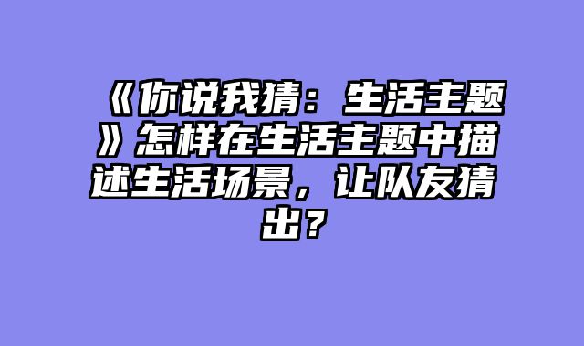 《你说我猜：生活主题》怎样在生活主题中描述生活场景，让队友猜出？