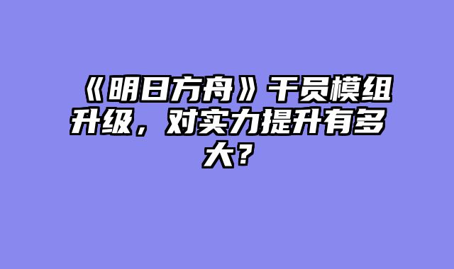 《明日方舟》干员模组升级，对实力提升有多大？