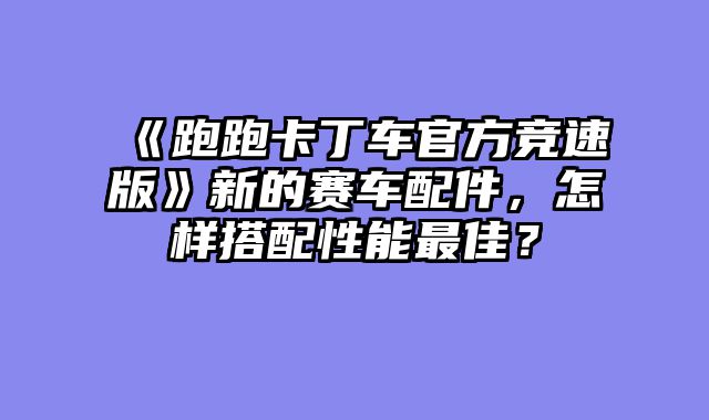 《跑跑卡丁车官方竞速版》新的赛车配件，怎样搭配性能最佳？