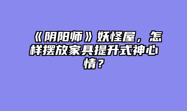 《阴阳师》妖怪屋，怎样摆放家具提升式神心情？