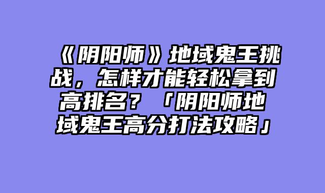 《阴阳师》地域鬼王挑战，怎样才能轻松拿到高排名？「阴阳师地域鬼王高分打法攻略」