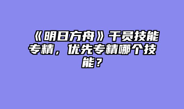 《明日方舟》干员技能专精，优先专精哪个技能？