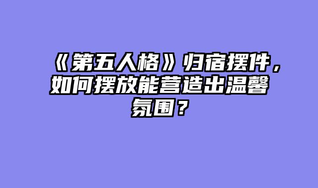 《第五人格》归宿摆件，如何摆放能营造出温馨氛围？