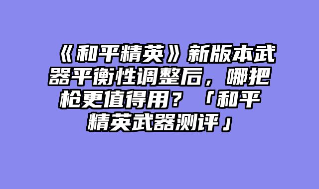 《和平精英》新版本武器平衡性调整后，哪把枪更值得用？「和平精英武器测评」