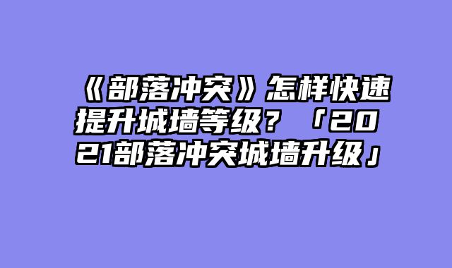 《部落冲突》怎样快速提升城墙等级？「2021部落冲突城墙升级」