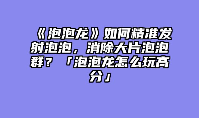 《泡泡龙》如何精准发射泡泡，消除大片泡泡群？「泡泡龙怎么玩高分」