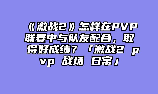 《激战2》怎样在PVP联赛中与队友配合，取得好成绩？「激战2 pvp 战场 日常」