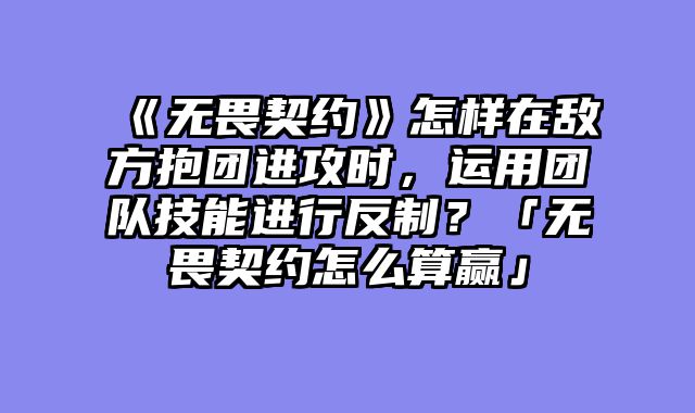 《无畏契约》怎样在敌方抱团进攻时，运用团队技能进行反制？「无畏契约怎么算赢」