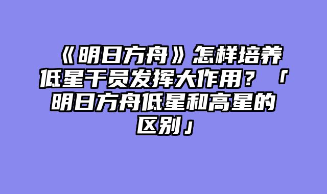 《明日方舟》怎样培养低星干员发挥大作用？「明日方舟低星和高星的区别」