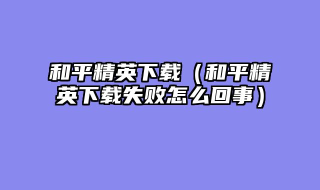 和平精英下载（和平精英下载失败怎么回事）