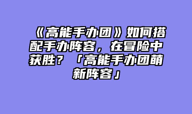 《高能手办团》如何搭配手办阵容，在冒险中获胜？「高能手办团萌新阵容」