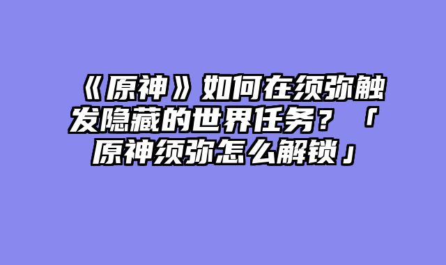 《原神》如何在须弥触发隐藏的世界任务？「原神须弥怎么解锁」