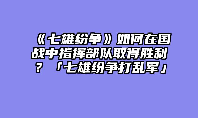 《七雄纷争》如何在国战中指挥部队取得胜利？「七雄纷争打乱军」