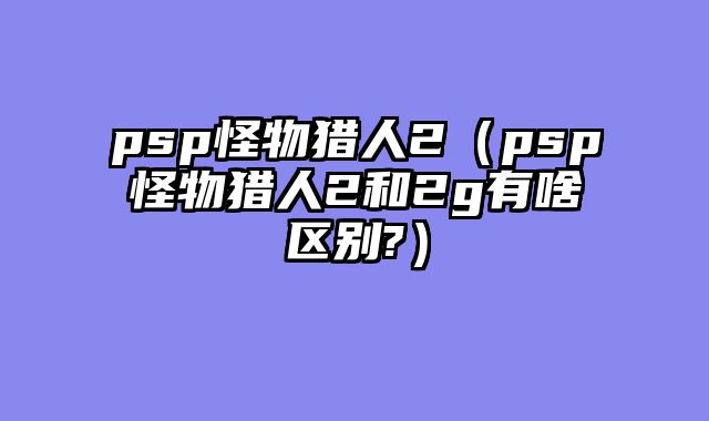 psp怪物猎人2（psp怪物猎人2和2g有啥区别?）