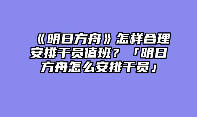 《明日方舟》怎样合理安排干员值班？「明日方舟怎么安排干员」