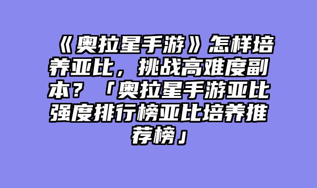 《奥拉星手游》怎样培养亚比，挑战高难度副本？「奥拉星手游亚比强度排行榜亚比培养推荐榜」