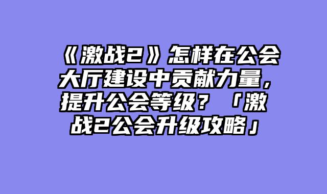 《激战2》怎样在公会大厅建设中贡献力量，提升公会等级？「激战2公会升级攻略」