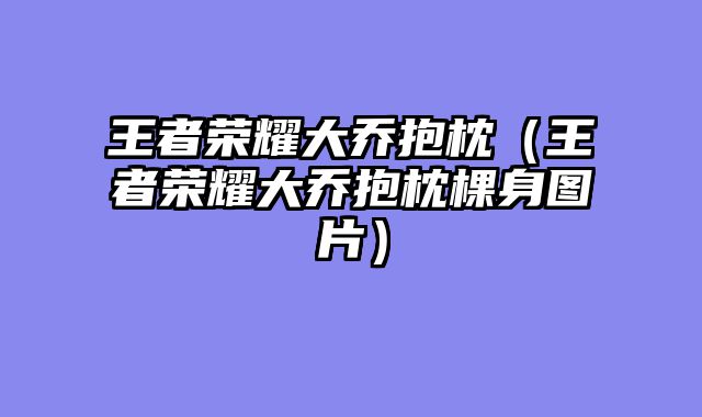 王者荣耀大乔抱枕（王者荣耀大乔抱枕棵身图片）