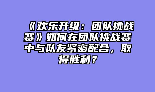 《欢乐升级：团队挑战赛》如何在团队挑战赛中与队友紧密配合，取得胜利？