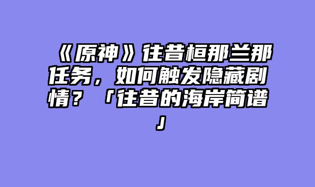 《原神》往昔桓那兰那任务，如何触发隐藏剧情？「往昔的海岸简谱」