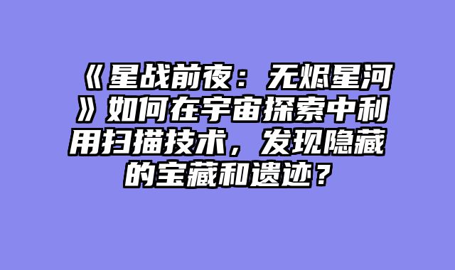 《星战前夜：无烬星河》如何在宇宙探索中利用扫描技术，发现隐藏的宝藏和遗迹？