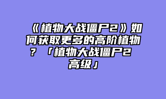 《植物大战僵尸2》如何获取更多的高阶植物？「植物大战僵尸2 高级」